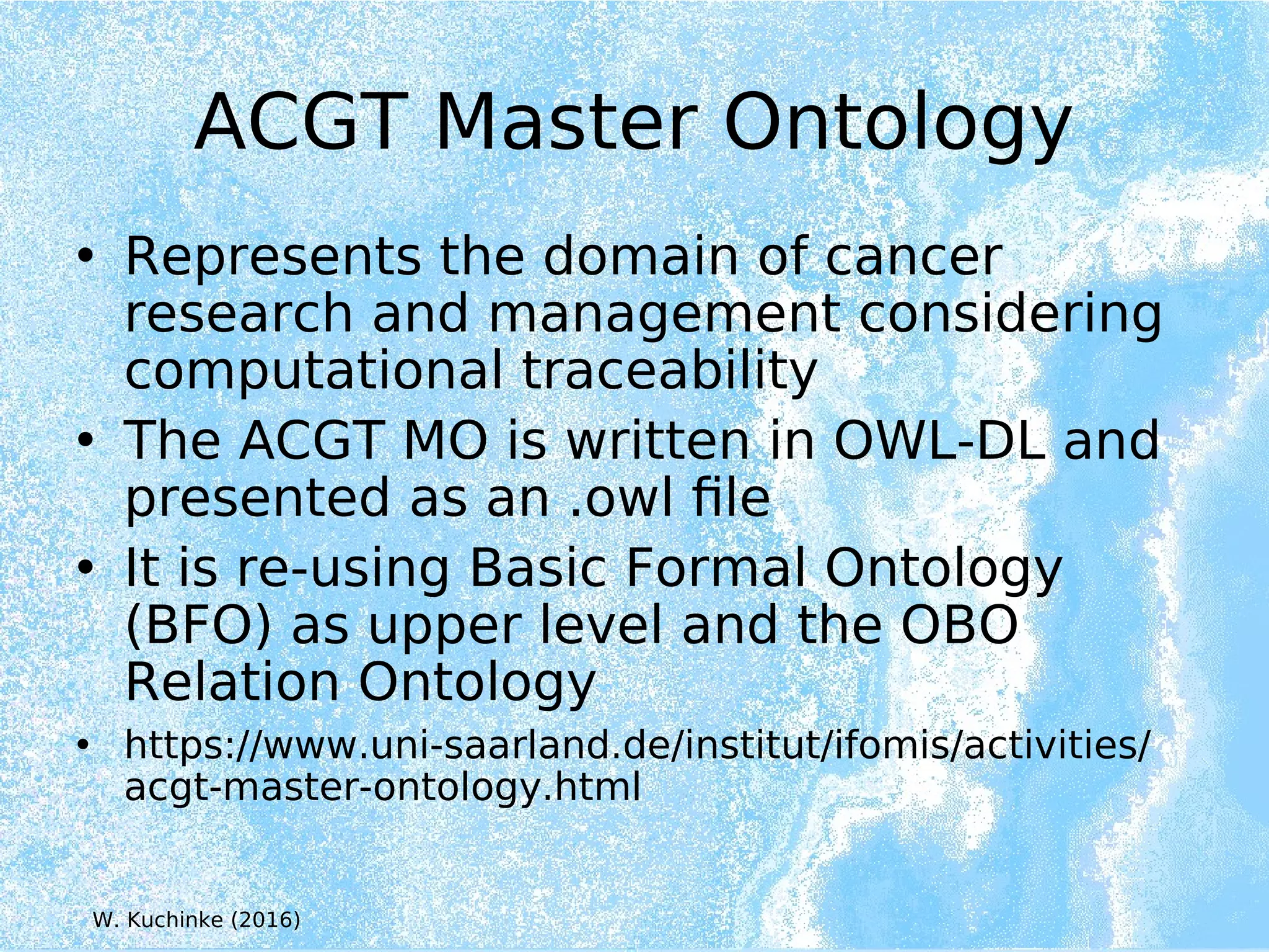 ACGT Master Ontology
• Represents the domain of cancer
research and management considering
computational traceability
• The ACGT MO is written in OWL-DL and
presented as an .owl file
• It is re-using Basic Formal Ontology
(BFO) as upper level and the OBO
Relation Ontology
• https://www.uni-saarland.de/institut/ifomis/activities/
acgt-master-ontology.html
W. Kuchinke (2016)
 