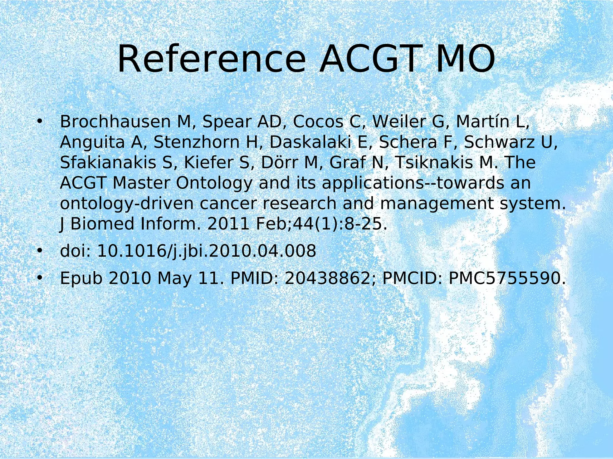 Reference ACGT MO
• Brochhausen M, Spear AD, Cocos C, Weiler G, Martín L,
Anguita A, Stenzhorn H, Daskalaki E, Schera F, Schwarz U,
Sfakianakis S, Kiefer S, Dörr M, Graf N, Tsiknakis M. The
ACGT Master Ontology and its applications--towards an
ontology-driven cancer research and management system.
J Biomed Inform. 2011 Feb;44(1):8-25.
• doi: 10.1016/j.jbi.2010.04.008
• Epub 2010 May 11. PMID: 20438862; PMCID: PMC5755590.
 