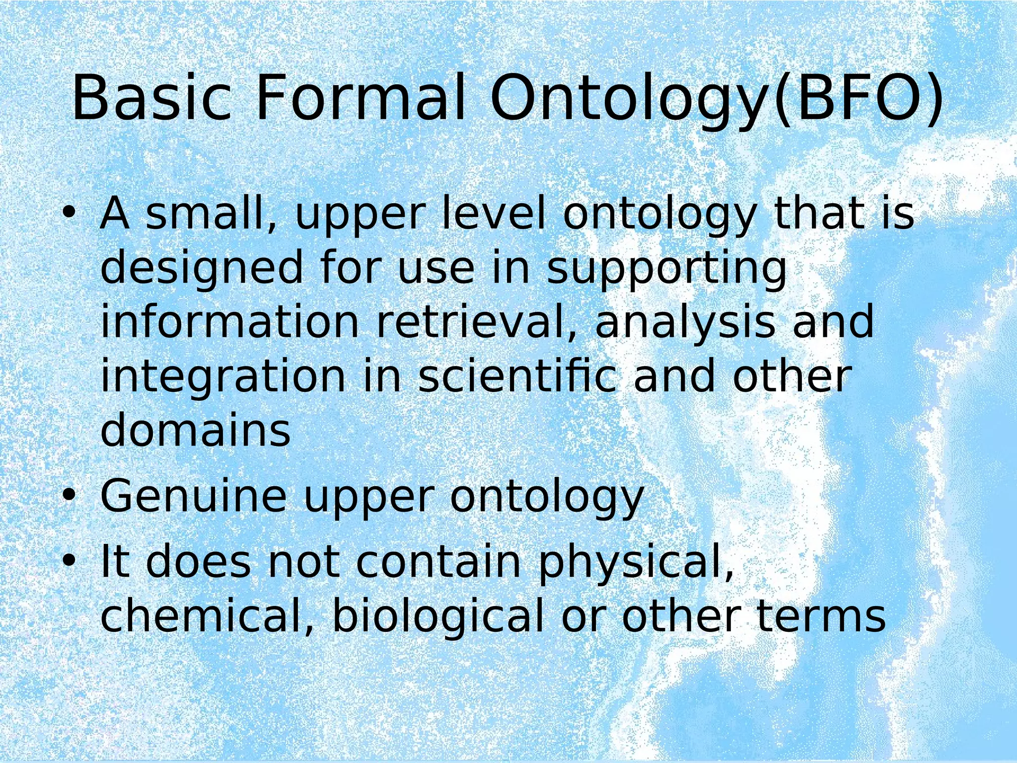 Basic Formal Ontology(BFO)
• A small, upper level ontology that is
designed for use in supporting
information retrieval, analysis and
integration in scientific and other
domains
• Genuine upper ontology
• It does not contain physical,
chemical, biological or other terms
 