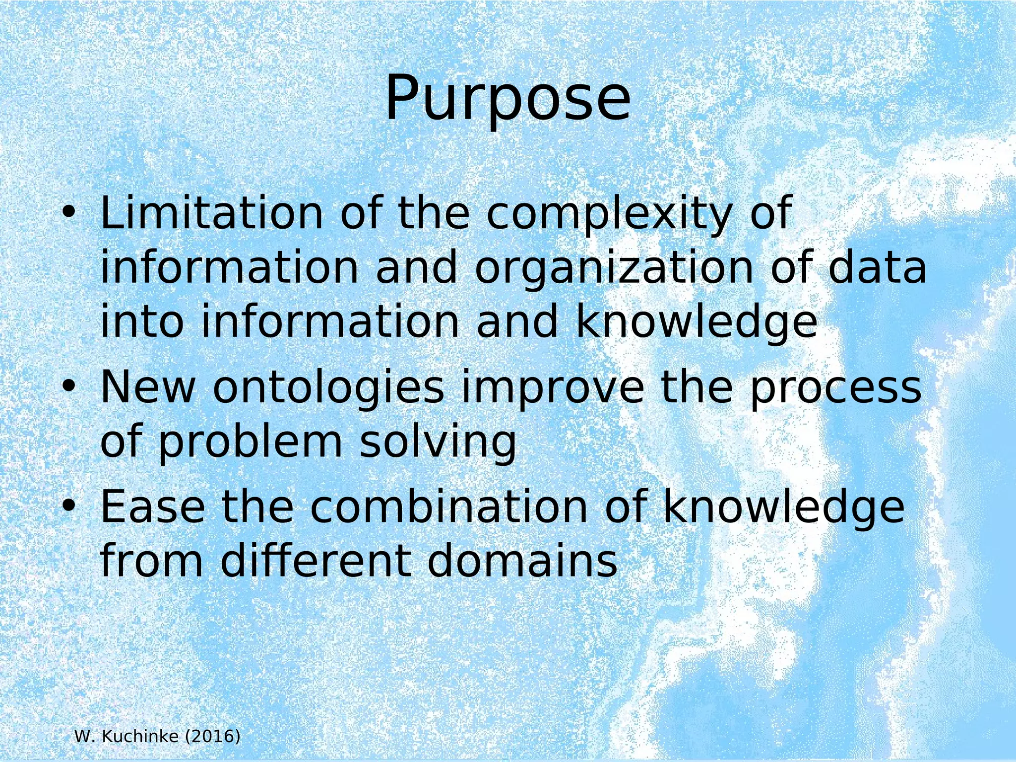 Purpose
• Limitation of the complexity of
information and organization of data
into information and knowledge
• New ontologies improve the process
of problem solving
• Ease the combination of knowledge
from different domains
W. Kuchinke (2016)
 