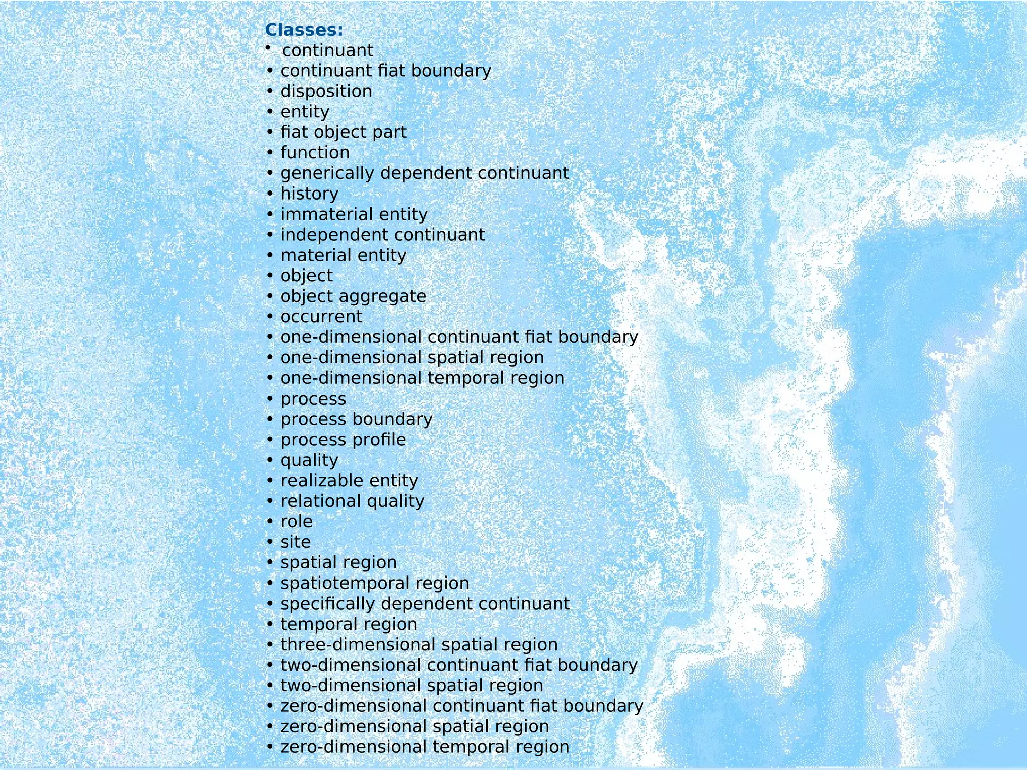 Classes:
• continuant
• continuant fiat boundary
• disposition
• entity
• fiat object part
• function
• generically dependent continuant
• history
• immaterial entity
• independent continuant
• material entity
• object
• object aggregate
• occurrent
• one-dimensional continuant fiat boundary
• one-dimensional spatial region
• one-dimensional temporal region
• process
• process boundary
• process profile
• quality
• realizable entity
• relational quality
• role
• site
• spatial region
• spatiotemporal region
• specifically dependent continuant
• temporal region
• three-dimensional spatial region
• two-dimensional continuant fiat boundary
• two-dimensional spatial region
• zero-dimensional continuant fiat boundary
• zero-dimensional spatial region
• zero-dimensional temporal region
 