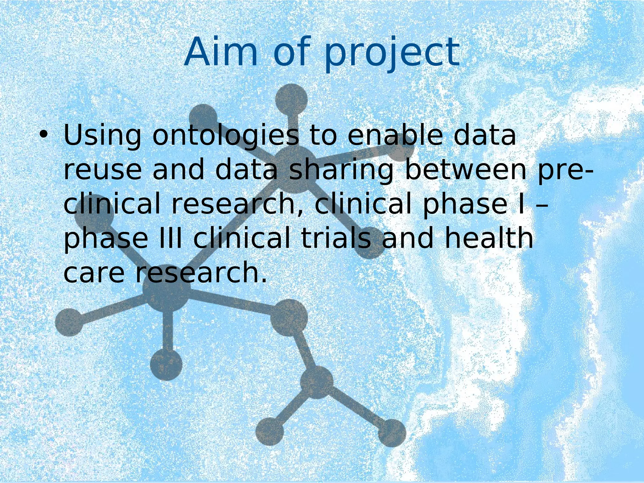 Aim of project
• Using ontologies to enable data
reuse and data sharing between pre-
clinical research, clinical phase I –
phase III clinical trials and health
care research.
 