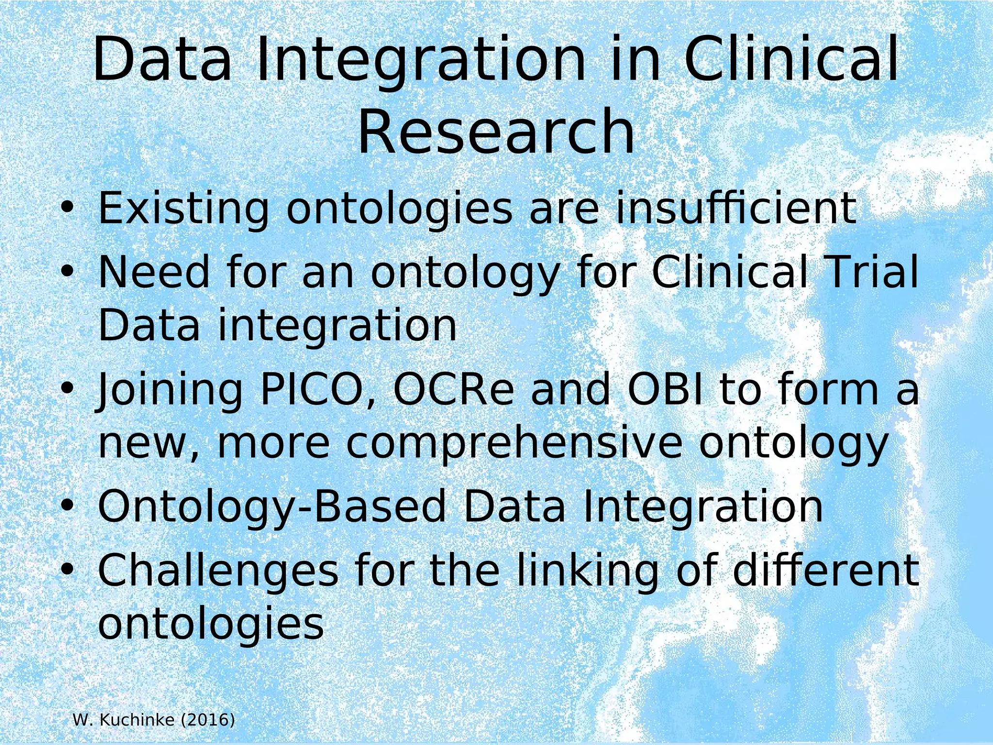Data Integration in Clinical
Research
• Existing ontologies are insufficient
• Need for an ontology for Clinical Trial
Data integration
• Joining PICO, OCRe and OBI to form a
new, more comprehensive ontology
• Ontology-Based Data Integration
• Challenges for the linking of different
ontologies
W. Kuchinke (2016)
 