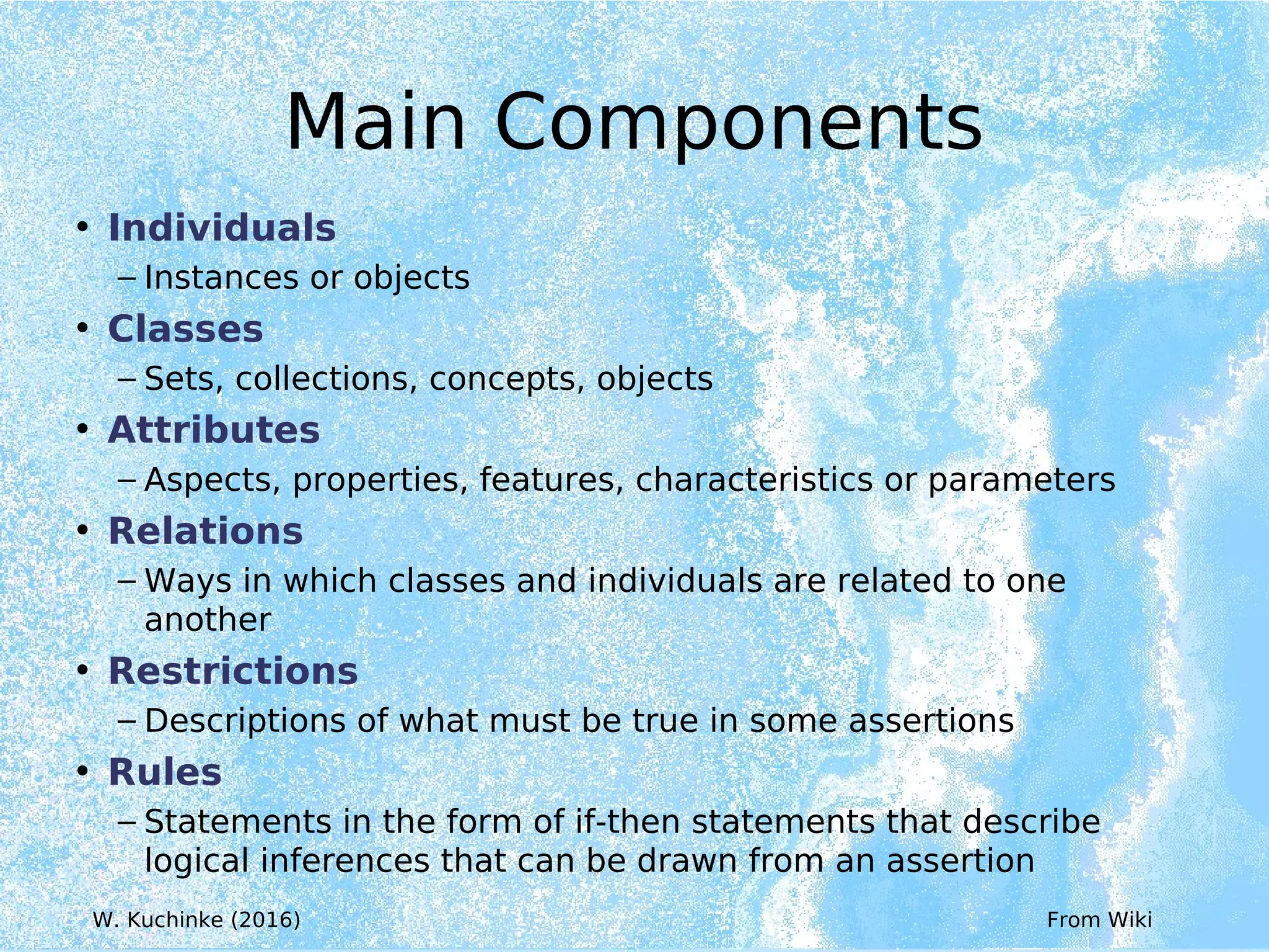 Main Components
• Individuals
– Instances or objects
• Classes
– Sets, collections, concepts, objects
• Attributes
– Aspects, properties, features, characteristics or parameters
• Relations
– Ways in which classes and individuals are related to one
another
• Restrictions
– Descriptions of what must be true in some assertions
• Rules
– Statements in the form of if-then statements that describe
logical inferences that can be drawn from an assertion
From Wiki
W. Kuchinke (2016)
 
