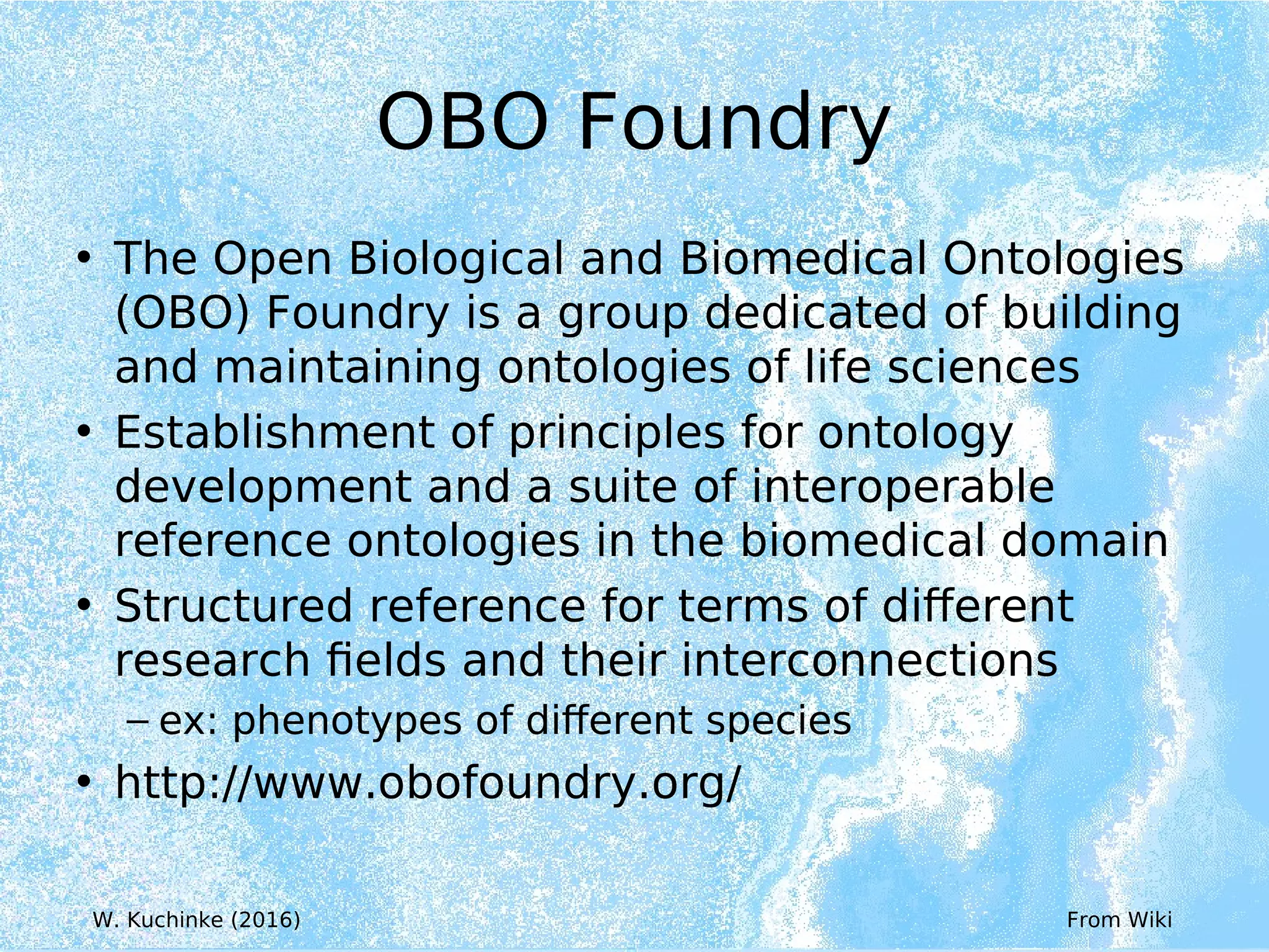 OBO Foundry
• The Open Biological and Biomedical Ontologies
(OBO) Foundry is a group dedicated of building
and maintaining ontologies of life sciences
• Establishment of principles for ontology
development and a suite of interoperable
reference ontologies in the biomedical domain
• Structured reference for terms of different
research fields and their interconnections
– ex: phenotypes of different species
• http://www.obofoundry.org/
From Wiki
W. Kuchinke (2016)
 