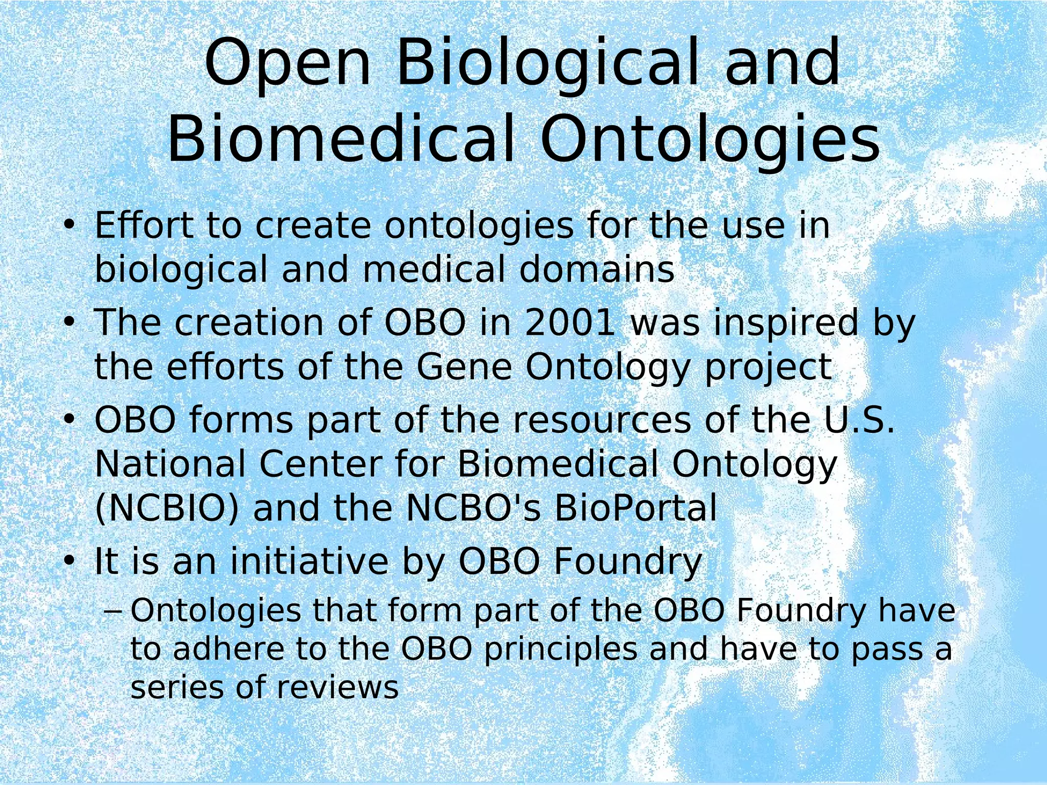 Open Biological and
Biomedical Ontologies
• Effort to create ontologies for the use in
biological and medical domains
• The creation of OBO in 2001 was inspired by
the efforts of the Gene Ontology project
• OBO forms part of the resources of the U.S.
National Center for Biomedical Ontology
(NCBIO) and the NCBO's BioPortal
• It is an initiative by OBO Foundry
– Ontologies that form part of the OBO Foundry have
to adhere to the OBO principles and have to pass a
series of reviews
 
