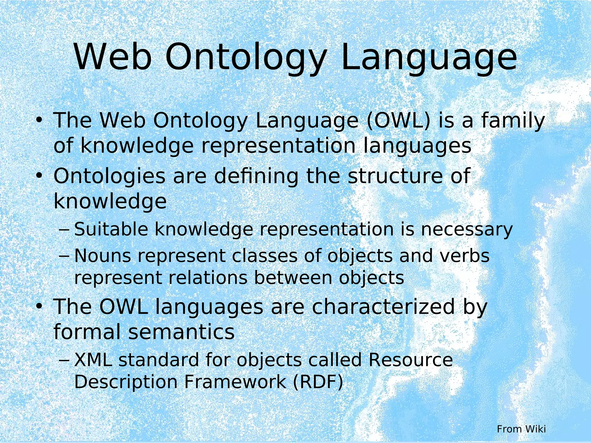 Web Ontology Language
• The Web Ontology Language (OWL) is a family
of knowledge representation languages
• Ontologies are defining the structure of
knowledge
– Suitable knowledge representation is necessary
– Nouns represent classes of objects and verbs
represent relations between objects
• The OWL languages are characterized by
formal semantics
– XML standard for objects called Resource
Description Framework (RDF)
From Wiki
 