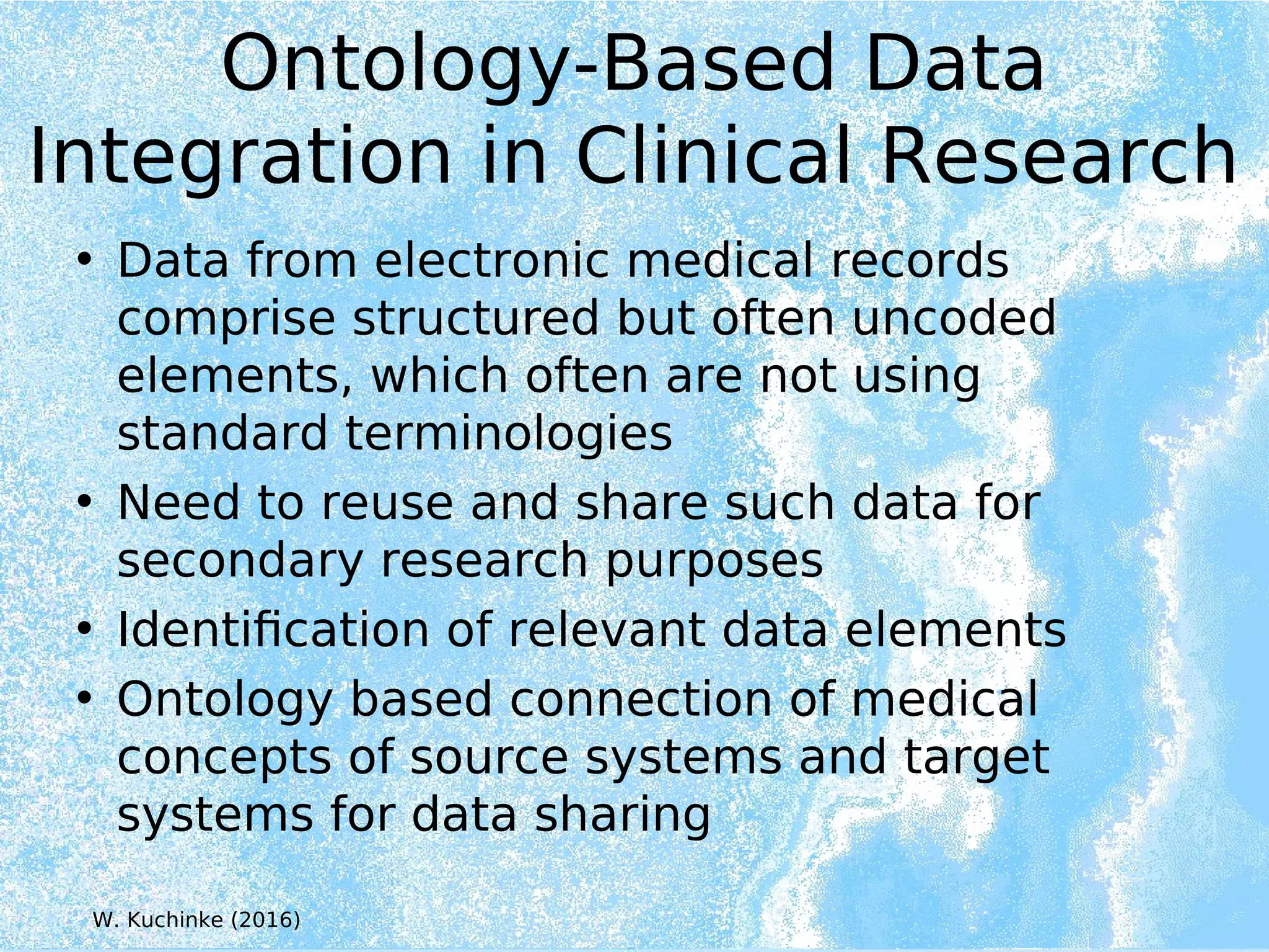 Ontology-Based Data
Integration in Clinical Research
• Data from electronic medical records
comprise structured but often uncoded
elements, which often are not using
standard terminologies
• Need to reuse and share such data for
secondary research purposes
• Identification of relevant data elements
• Ontology based connection of medical
concepts of source systems and target
systems for data sharing
W. Kuchinke (2016)
 