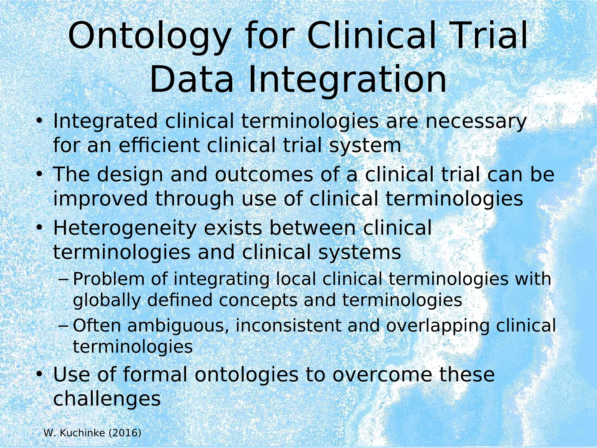 Ontology for Clinical Trial
Data Integration
• Integrated clinical terminologies are necessary
for an efficient clinical trial system
• The design and outcomes of a clinical trial can be
improved through use of clinical terminologies
• Heterogeneity exists between clinical
terminologies and clinical systems
– Problem of integrating local clinical terminologies with
globally defined concepts and terminologies
– Often ambiguous, inconsistent and overlapping clinical
terminologies
• Use of formal ontologies to overcome these
challenges
W. Kuchinke (2016)
 