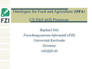 Ontologies for Food and Agriculture ( OFA )  UN FAO AOS Prototype Raphael Volz Forschungzentrum Informatik (FZI) Universität Karlsruhe Germany [email_address] 