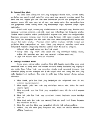 B. Ontologi Ilmu Kimia
Ilmu kimia adalah cabang ilmu sains yang mempelajari struktur materi, sifat-sifat materi,
perubahan suatu materi menjadi materi lain, serta energi yang menyertai perubahan materi. Ilmu
kimia lahir dari keinginan para ahli kimia untuk memperoleh jawaban atas pertanyaan apa dan
mengapa tentang sifat materi yang ada di alam, yang masing-masing akan menghasilkan fakta
dan pengetahuan teoritis tentang materi yang kebenarannya dapat dijelaskan dengan logika
matematika.
Materi adalah segala sesuatu yang memiliki massa dan menempati ruang. Susunan materi
mencakup komponen-komponen pembentuk materi dan perbandingan tiap komponen tersebut.
Struktur materi mencakup struktur partikel-partikel penyusun suatu materi atau menggambarkan
bagaimana atom-atom penyusun materi tersebut saling berikatan. Sifat materi mencakup sifat
fisis (wujud dan penampilan) dan sifat kimia. Sifat suatu materi dipengaruhi oleh: susunan dan
struktur dari materi tersebut. Perubahan materi meliputi perubahan fisis/fisika (wujud) dan
perubahan kimia (menghasilkan zat baru). Energi yang menyertai perubahan materi sama
menyangkut banyaknya energi yang menyertai sejumlah materi dan asal-usul energi itu.
Ini berarti bahwa aspek ontologi dari ilmu kimia adalah:
 Konsep kimia, yang berarti kimia adalah ilmu yang mempelajari tentang susunan,
struktur, sifat, perubahan serta energi yang menyertai perubahan suatu materi
 Objek studi dari ilmu kimia adalah zat atau materi.
C. Ontologi Pendidikan Kimia
Secara umum, ontologi dalam pendidikan kimia ialah kegiatan membimbing siswa untuk
memahami realita di bidang kimia dan membina kesadaran tentang kebenaran yang berpangkal
atas realita dalam bidang kimia yang merupakan stimulus untuk menyelami kebenaran yang
ada.Dalam jenjang sekolah menengah atas, Kimia menjadi salah satu cabang ilmu sains yang
mulai dipelajari lebih mendalam. Ilmu kimia itu sendiri juga terbagi menjadi beberapa cabang,
diantaranya:
1. Kimia analitik, yakni ilmu kimia yang mempelajari cara menganalisis suatu zat baik
komposisi maupun strukturnya
2. Kimia organik, yakni ilmu kimia yang mempelajari struktur, sifat, proses dan reaksi
senyawa organic
3. Kimia anorganik, yaitu ilmu kimia yang mempelajari tentang sifat dan reaksi senyawa
anorganik
4. Kimia inti, yaitu ilmu kimia yang mempelajari tentang bagaimana proses terjadinya
reaksi inti
5. Kimia teori, yaitu ilmu kimia yang mengkaji kimia dari aspek teori dengan dukungan
ilmu matematika dan fisika.
6. Kimia fisik, yaitu ilmu kimia yang mempelajari sifat-sifat fisik pada proses kimia.
7. Biokimia, yaitu ilmu kimia yang mempelajari sifat, proses dan aktivitas kimiawi dalam
sel hidup (organisme)
 