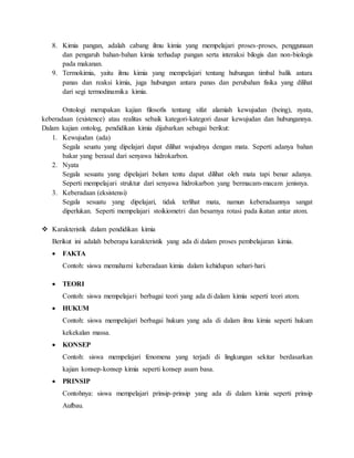 8. Kimia pangan, adalah cabang ilmu kimia yang mempelajari proses-proses, penggunaan
dan pengaruh bahan-bahan kimia terhadap pangan serta interaksi bilogis dan non-biologis
pada makanan.
9. Termokimia, yaitu ilmu kimia yang mempelajari tentang hubungan timbal balik antara
panas dan reaksi kimia, juga hubungan antara panas dan perubahan fisika yang dilihat
dari segi termodinamika kimia.
Ontologi merupakan kajian ﬁlosoﬁs tentang sifat alamiah kewujudan (being), nyata,
keberadaan (existence) atau realitas sebaik kategori-kategori dasar kewujudan dan hubungannya.
Dalam kajian ontolog, pendidikan kimia dijabarkan sebagai berikut:
1. Kewujudan (ada)
Segala seuatu yang dipelajari dapat dilihat wujudnya dengan mata. Seperti adanya bahan
bakar yang berasal dari senyawa hidrokarbon.
2. Nyata
Segala sesuatu yang dipelajari belum tentu dapat dilihat oleh mata tapi benar adanya.
Seperti mempelajari struktur dari senyawa hidrokarbon yang bermacam-macam jenisnya.
3. Keberadaan (eksistensi)
Segala sesuatu yang dipelajari, tidak terlihat mata, namun keberadaannya sangat
diperlukan. Seperti mempelajari stoikiometri dan besarnya rotasi pada ikatan antar atom.
 Karakteristik dalam pendidikan kimia
Berikut ini adalah beberapa karakteristik yang ada di dalam proses pembelajaran kimia.
 FAKTA
Contoh: siswa memahami keberadaan kimia dalam kehidupan sehari-hari.
 TEORI
Contoh: siswa mempelajari berbagai teori yang ada di dalam kimia seperti teori atom.
 HUKUM
Contoh: siswa mempelajari berbagai hukum yang ada di dalam ilmu kimia seperti hukum
kekekalan massa.
 KONSEP
Contoh: siswa mempelajari fenomena yang terjadi di lingkungan sekitar berdasarkan
kajian konsep-konsep kimia seperti konsep asam basa.
 PRINSIP
Contohnya: siswa mempelajari prinsip-prinsip yang ada di dalam kimia seperti prinsip
Aufbau.
 