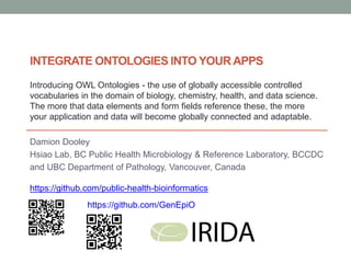 Damion Dooley
Hsiao Lab, BC Public Health Microbiology & Reference Laboratory, BCCDC
and UBC Department of Pathology, Vancouver, Canada
https://github.com/public-health-bioinformatics
INTEGRATE ONTOLOGIES INTO YOUR APPS
https://github.com/GenEpiO
Introducing OWL Ontologies - the use of globally accessible controlled
vocabularies in the domain of biology, chemistry, health, and data science.
The more that data elements and form fields reference these, the more
your application and data will become globally connected and adaptable.
 