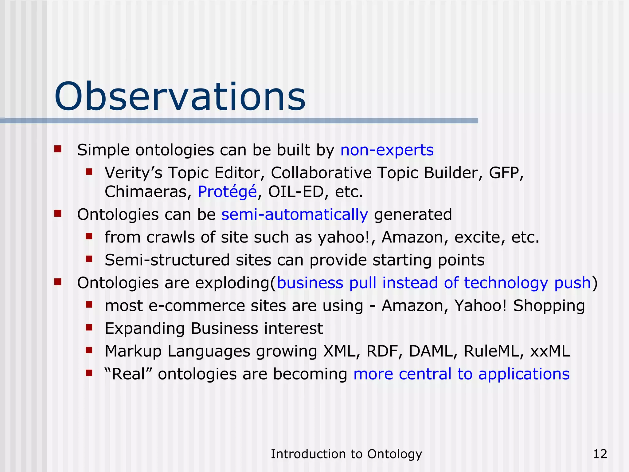Observations Simple ontologies can be built by  non-experts Verity’s Topic Editor, Collaborative Topic Builder, GFP, Chimaeras,  Protégé , OIL-ED, etc. Ontologies can be  semi-automatically  generated from crawls of site such as yahoo!, Amazon, excite, etc. Semi-structured sites can provide starting points Ontologies are exploding( business pull instead of technology push ) most e-commerce sites are using - Amazon, Yahoo! Shopping Expanding Business interest Markup Languages growing XML, RDF, DAML, RuleML, xxML “ Real” ontologies are becoming  more central to applications 