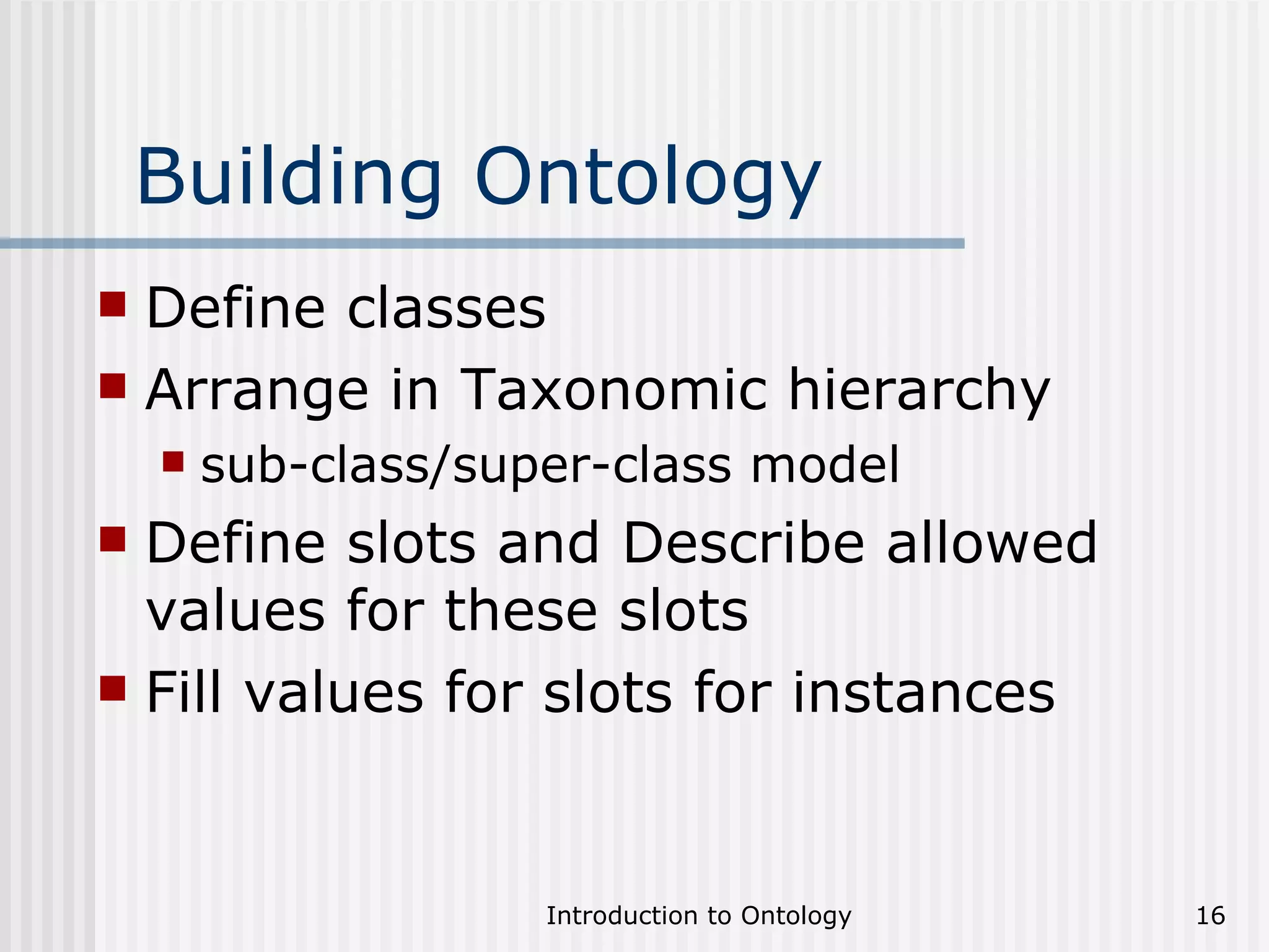 Building Ontology Define classes Arrange in Taxonomic hierarchy  sub-class/super-class model Define slots and Describe allowed values for these slots Fill values for slots for instances 
