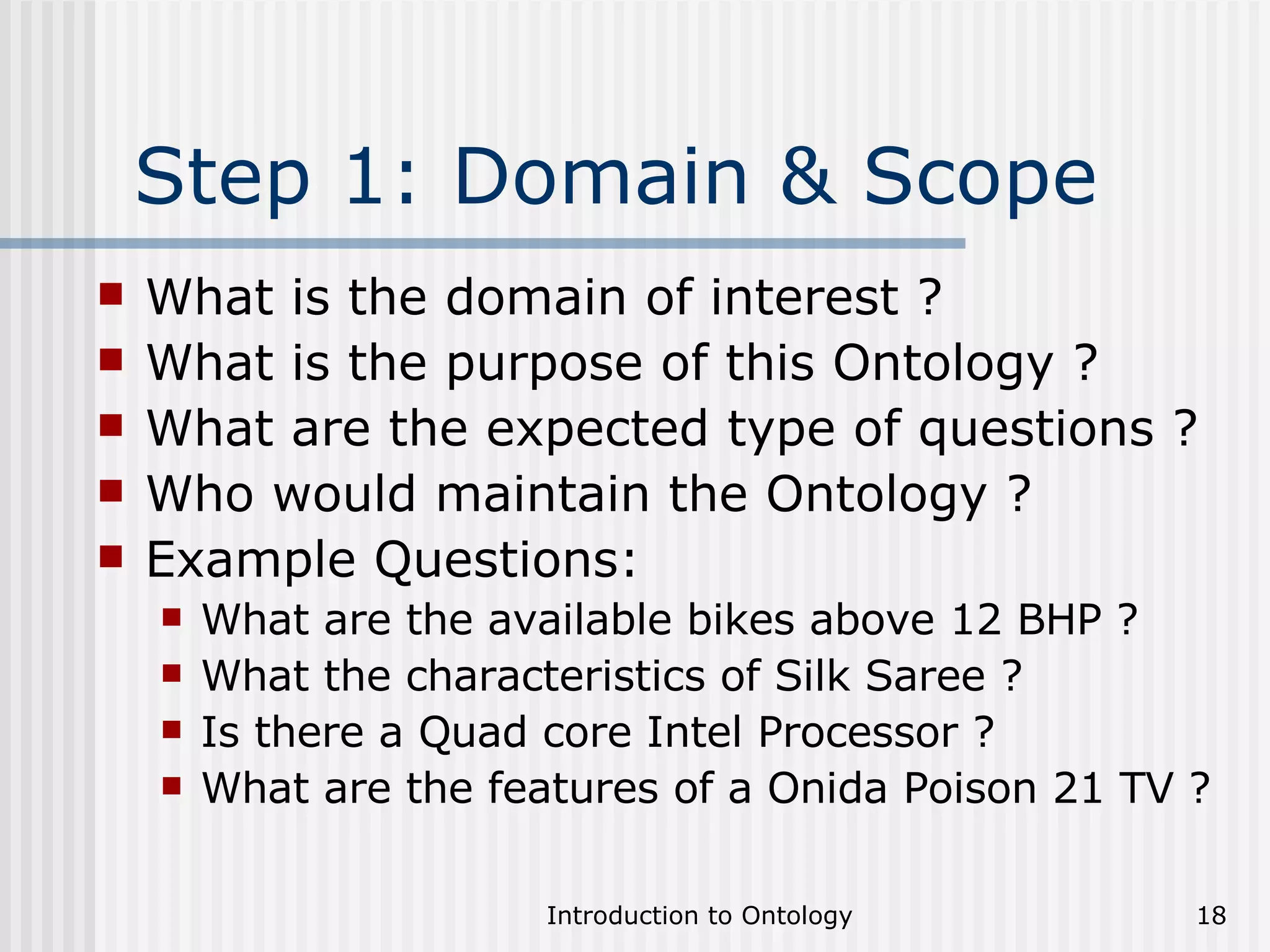 Step 1: Domain & Scope What is the domain of interest ? What is the purpose of this Ontology ? What are the expected type of questions ? Who would maintain the Ontology ? Example Questions: What are the available bikes above 12 BHP ? What the characteristics of Silk Saree ? Is there a Quad core Intel Processor ? What are the features of a Onida Poison 21 TV ? 