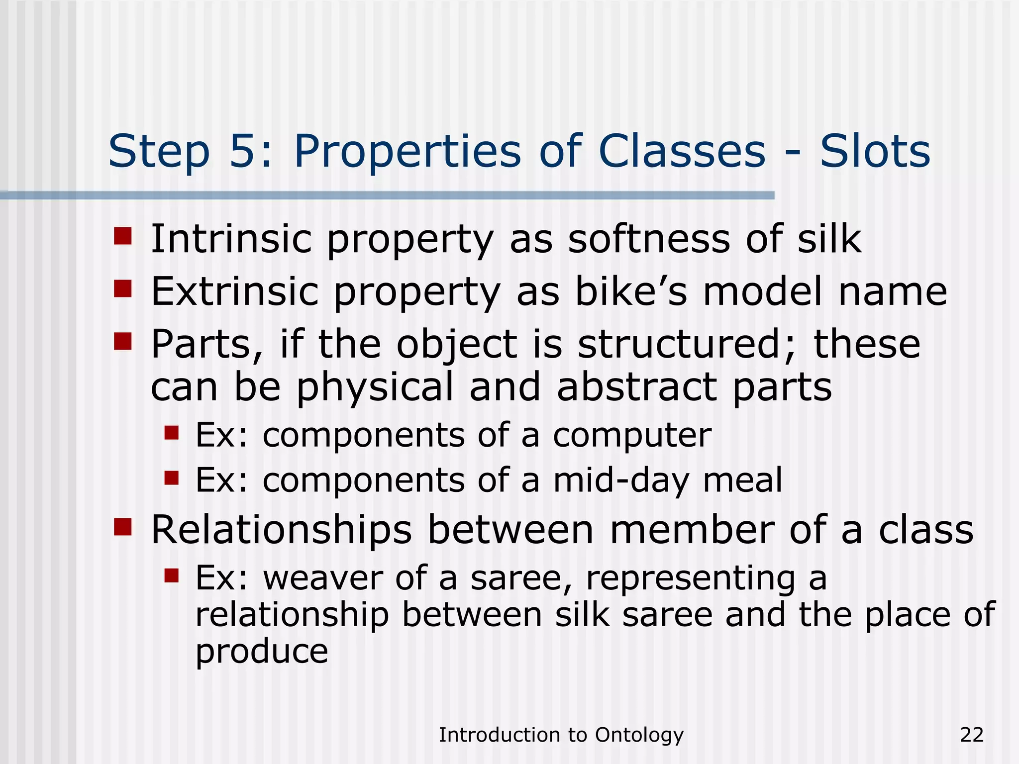Step 5: Properties of Classes - Slots Intrinsic property as softness of silk Extrinsic property as bike’s model name Parts, if the object is structured; these can be physical and abstract parts  Ex: components of a computer Ex: components of a mid-day meal Relationships between member of a class  Ex: weaver of a saree, representing a relationship between silk saree and the place of produce 