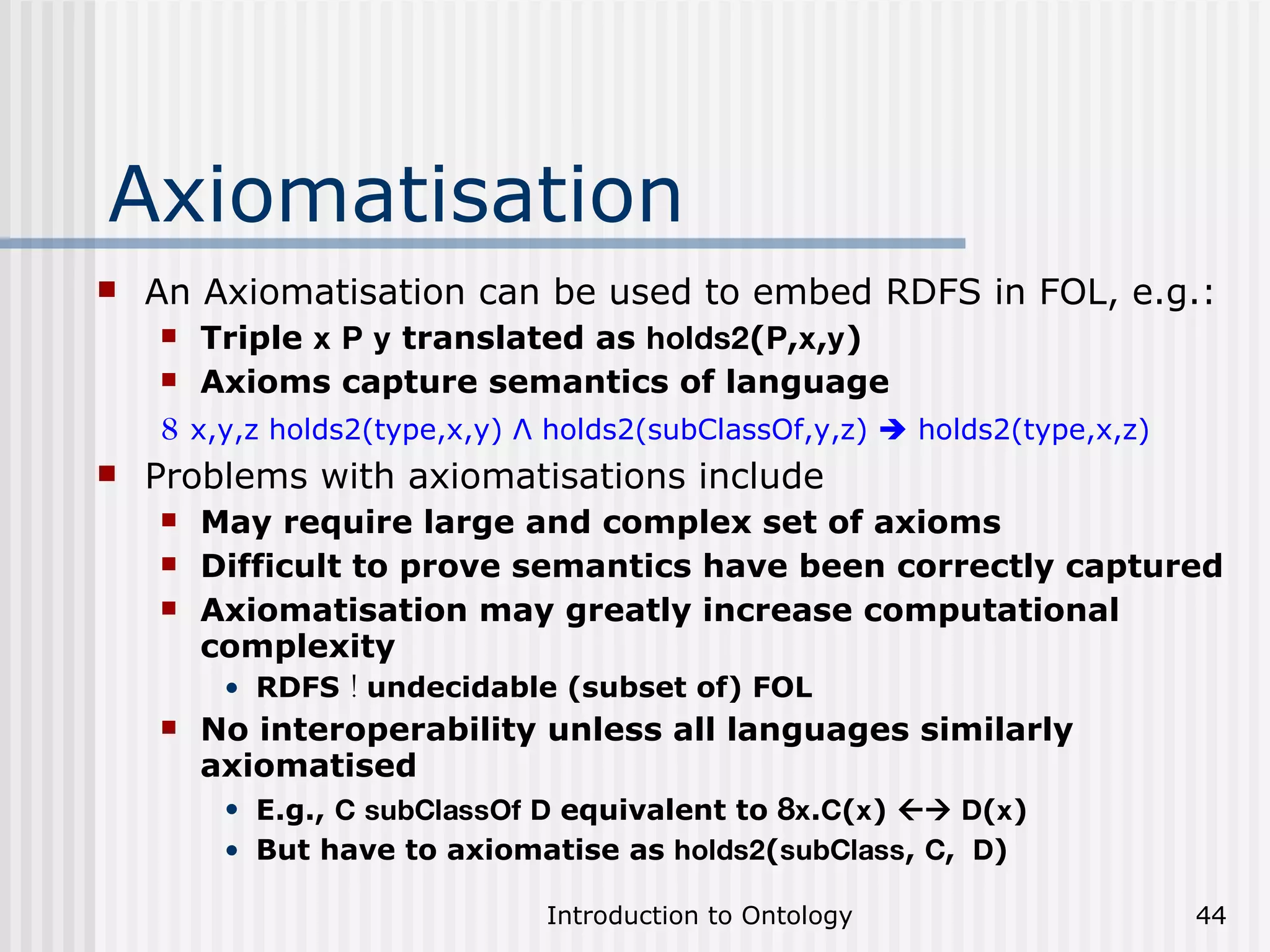 Axiomatisation An Axiomatisation can be used to embed RDFS in FOL, e.g.: Triple  x   P   y  translated as  holds2 ( P , x , y ) Axioms capture semantics of language 8  x,y,z holds2(type,x,y) Λ holds2(subClassOf,y,z)    holds2(type,x,z) Problems with axiomatisations include May require large and complex set of axioms Difficult to prove semantics have been correctly captured Axiomatisation may greatly increase computational complexity RDFS  !  undecidable (subset of) FOL No interoperability unless all languages similarly axiomatised E.g.,  C   subClassOf   D  equivalent to  8 x . C ( x )     D ( x ) But have to axiomatise as  holds2 ( subClass ,  C ,  D ) 