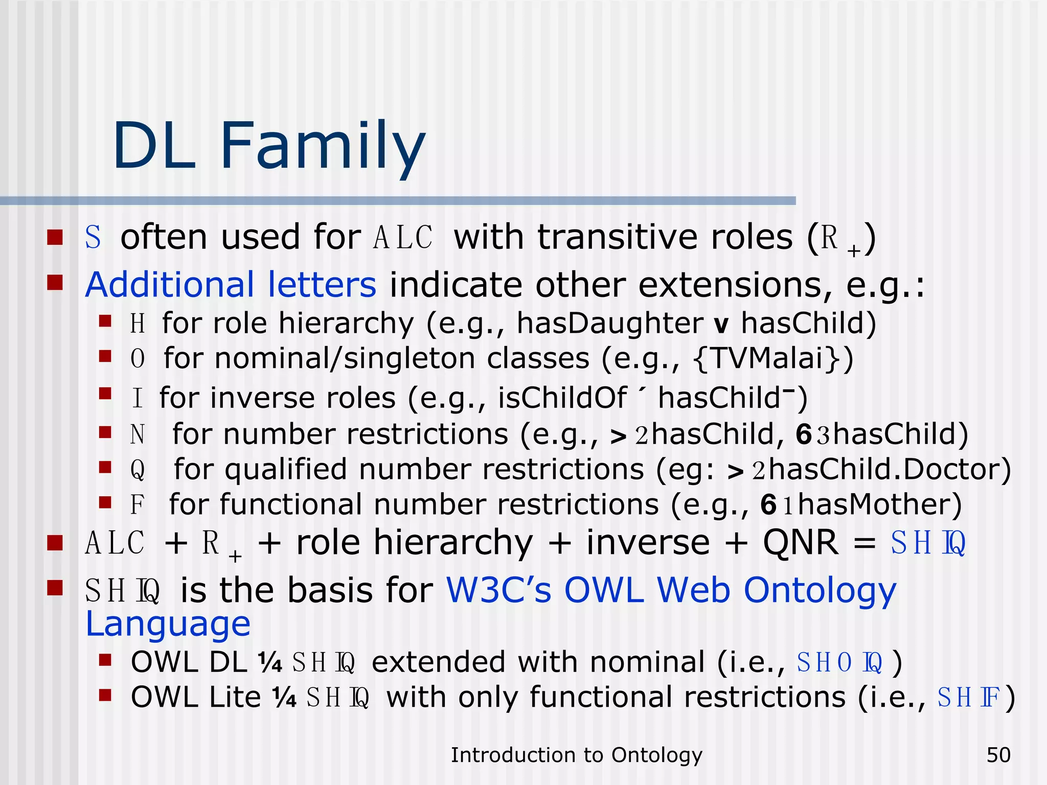 DL Family S  often used for  ALC  with transitive roles ( R + ) Additional letters  indicate other extensions, e.g.: H  for role hierarchy (e.g., hasDaughter  v  hasChild) O  for nominal/singleton classes (e.g., {TVMalai}) I   for inverse roles (e.g., isChildOf  ´  hasChild – ) N   for number restrictions (e.g.,  > 2 hasChild,  6 3 hasChild) Q   for qualified number restrictions (eg:  > 2 hasChild.Doctor) F   for functional number restrictions (e.g.,  6 1 hasMother) ALC  +  R +  + role hierarchy + inverse + QNR =  SHIQ SHIQ  is the basis for  W3C’s OWL Web Ontology Language OWL DL  ¼   SHIQ  extended with nominal (i.e.,  SHOIQ ) OWL Lite  ¼   SHIQ  with only functional restrictions (i.e.,  SHIF ) 