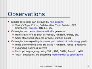 Observations Simple ontologies can be built by  non-experts Verity’s Topic Editor, Collaborative Topic Builder, GFP, Chimaeras,  Protégé , OIL-ED, etc. Ontologies can be  semi-automatically  generated from crawls of site such as yahoo!, Amazon, excite, etc. Semi-structured sites can provide starting points Ontologies are exploding( business pull instead of technology push ) most e-commerce sites are using - Amazon, Yahoo! Shopping Expanding Business interest Markup Languages growing XML, RDF, DAML, RuleML, xxML “ Real” ontologies are becoming  more central to applications 