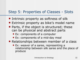 Step 5: Properties of Classes - Slots Intrinsic property as softness of silk Extrinsic property as bike’s model name Parts, if the object is structured; these can be physical and abstract parts  Ex: components of a computer Ex: components of a mid-day meal Relationships between member of a class  Ex: weaver of a saree, representing a relationship between silk saree and the place of produce 
