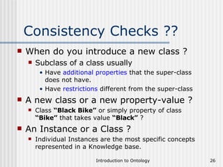 Consistency Checks ?? When do you introduce a new class ? Subclass of a class usually Have  additional properties  that the super-class does not have. Have  restrictions  different from the super-class A new class or a new property-value ? Class  “Black Bike”  or simply property of class  “Bike”  that takes value  “Black”  ?  An Instance or a Class ? Individual Instances are the most specific concepts represented in a Knowledge base. 