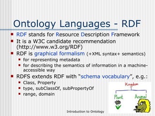 Ontology Languages - RDF RDF  stands for  R esource  D escription  F ramework It is a W3C candidate recommendation (http://www.w3.org/RDF) RDF is  graphical formalism   (+XML syntax+ semantics) for representing metadata for describing the semantics of information in a machine- accessible way RDFS extends RDF with “ schema vocabulary ”, e.g.: Class, Property type, subClassOf, subPropertyOf range, domain 