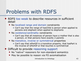 Problems with RDFS RDFS  too weak  to describe resources in sufficient detail No  localised range and domain  constraints Can’t say that the range of hasChild is person when applied to persons and elephant when applied to elephants No  existence/cardinality  constraints Can’t say that all  instances  of person have a mother that is also a person, or that persons have exactly 2 parents No  transitive, inverse or symmetrical  properties Can’t say that isPartOf is a transitive property, that hasPart is the inverse of isPartOf or that touches is symmetrical Difficult to provide  reasoning support No “native” reasoners for non-standard semantics May be possible to reason via FO axiomatisation 