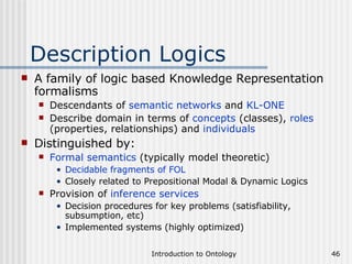 Description Logics A family of logic based Knowledge Representation formalisms Descendants of  semantic networks  and  KL-ONE Describe domain in terms of  concepts  (classes),  roles  (properties, relationships) and  individuals Distinguished by: Formal semantics  (typically model theoretic) Decidable fragments of FOL Closely related to Prepositional Modal & Dynamic Logics Provision of  inference services Decision procedures for key problems (satisfiability, subsumption, etc) Implemented systems (highly optimized) 