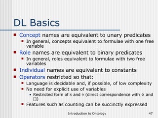 DL Basics Concept  names are equivalent to unary predicates In general, concepts equivalent to formulae with one free variable Role  names are equivalent to binary predicates In general, roles equivalent to formulae with two free variables Individual  names are equivalent to constants Operators  restricted so that: Language is decidable and, if possible, of low complexity No need for explicit use of variables Restricted form of  8  and  9  (direct correspondence with ◊ and []) Features such as counting can be succinctly expressed 