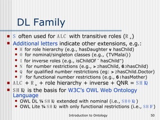 DL Family S  often used for  ALC  with transitive roles ( R + ) Additional letters  indicate other extensions, e.g.: H  for role hierarchy (e.g., hasDaughter  v  hasChild) O  for nominal/singleton classes (e.g., {TVMalai}) I   for inverse roles (e.g., isChildOf  ´  hasChild – ) N   for number restrictions (e.g.,  > 2 hasChild,  6 3 hasChild) Q   for qualified number restrictions (eg:  > 2 hasChild.Doctor) F   for functional number restrictions (e.g.,  6 1 hasMother) ALC  +  R +  + role hierarchy + inverse + QNR =  SHIQ SHIQ  is the basis for  W3C’s OWL Web Ontology Language OWL DL  ¼   SHIQ  extended with nominal (i.e.,  SHOIQ ) OWL Lite  ¼   SHIQ  with only functional restrictions (i.e.,  SHIF ) 