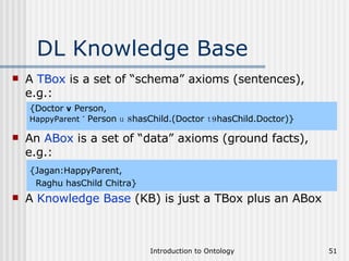 DL Knowledge Base A  TBox  is a set of “schema” axioms (sentences), e.g.: {Doctor  v  Person,   HappyParent  ´   Person  u   8 hasChild.(Doctor  t 9 hasChild.Doctor)} An  ABox  is a set of “data” axioms (ground facts), e.g.: {Jagan:HappyParent,  Raghu hasChild Chitra} A  Knowledge Base  (KB) is just a TBox plus an ABox 