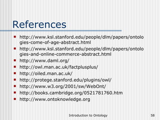 References http://www.ksl.stanford.edu/people/dlm/papers/ontologies-come-of-age-abstract.html http://www.ksl.stanford.edu/people/dlm/papers/ontologies-and-online-commerce-abstract.html http://www.daml.org/ http://owl.man.ac.uk/factplusplus/ http://oiled.man.ac.uk/ http://protege.stanford.edu/plugins/owl/ http://www.w3.org/2001/sw/WebOnt/ http://books.cambridge.org/0521781760.htm http://www.ontoknowledge.org 