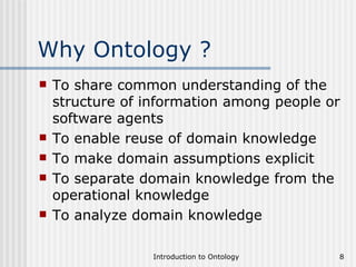 Why Ontology ? To share common understanding of the structure of information among people or software agents To enable reuse of domain knowledge To make domain assumptions explicit To separate domain knowledge from the operational knowledge To analyze domain knowledge 