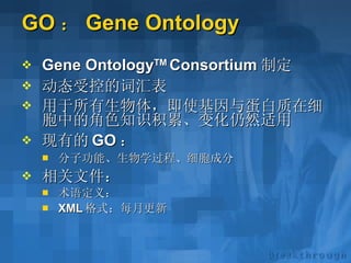 GO ： Gene Ontology  Gene Ontology TM  Consortium 制定 动态受控的词汇表 用于所有生物体，即使基因与蛋白质在细胞中的角色知识积累、变化仍然适用 现有的 GO ： 分子功能、生物学过程、细胞成分 相关文件： 术语定义： XML 格式：每月更新 