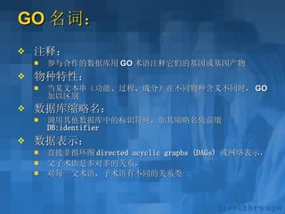 GO 名词： 注释： 参与合作的数据库用 GO 术语注释它们的基因或基因产物 物种特性： 当某文本串（功能、过程、成分）在不同物种含义不同时， GO 加以区别 数据库缩略名： 调用其他数据库中的标识符时，加其缩略名做前缀  DB:identifier   数据表示： 直接非循环图 directed acyclic graphs (DAGs)   或网络表示， 父子术语是多对多的关系， 对每一父术语，子术语有不同的关系类 