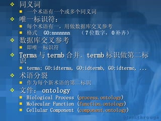 同义词 一个术语有一个或多个同义词 唯一标识符： 每个术语有一，用做数据库交叉参考 格式  GO:nnnnnnn  （ 7 位数字， 0 补齐）   数据库交叉参考 即唯一标识符 Terma 与 termb 合并 ， termb 标识做第二标识  terma; GO:idterma, GO:idtermb, GO:idtermc, ... 术语分裂 作为每个新术语的第二标识  文件： ontology Biological Process ( process.ontology ) Molecular Function ( function.ontology ) Cellular Component ( component.ontology )   