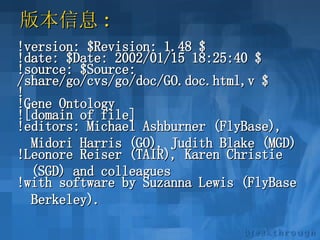 版本信息 :  !version: $Revision: 1.48 $ !date: $Date: 2002/01/15 18:25:40 $ !source: $Source:  /share/go/cvs/go/doc/GO.doc.html,v $ ! !Gene Ontology ![domain of file] !editors: Michael Ashburner (FlyBase),  Midori Harris (GO), Judith Blake (MGD) !Leonore Reiser (TAIR), Karen Christie  (SGD) and colleagues !with software by Suzanna Lewis (FlyBase  Berkeley).   