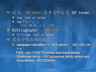 定义： GO. defs   文本文件定义  GO terms   tag: text or value   Tag 是以下之一： 术语  GO_id  定义  注释 Bibliography  ： GO.bib   格式  tag: text or value   其他分类系统的索引 database:<identifier> > GO:<term> ; GO:<GO_id>   e.g.:  TIGR_role:11030 73 Amino acid biosynthesis Glutamate family > GO:glutamine family amino-acid biosynthesis ; GO:0009084   