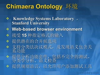 Chimaera Ontology  环境 Knowledge Systems Laboratory   ，   Stanford University   Web-based browser environment 接受 15 种指定格式的输入 提供潜在的合并候选项 支持分类法决议模式，及发现语义包含关系功能 提供分析功能套件，包括不完全的测试、分类学分析、语义检查 提供规则语言，以允许用户添加测试工具 