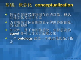 基础：概念化  conceptualization 假设在某感兴趣领域存在的对象、概念、其他实体及其中关系 为实现某目标而期望表示的世界的抽象、简化的视图 知识库、基于知识的系统、知识层次的 agent 都可以对应于某概念化 一个 ontology 就是一个概念化的显式指定 