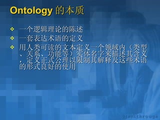 Ontology 的本质 一个逻辑理论的陈述 一套表达术语的定义 用人类可读的文本定义一个领域内（类型、关系、功能等）实体名字来描述其含义，定义正式公理以限制其解释及这些术语的形式良好的使用 