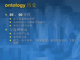 ontology 历史 80 、 90 年代 在专家系统中应用 由知识表示与推理专家建立 多用于图书分类 互连网驱动 非分类学专家 未受训公众 研究、电子商务、计算机配置、通用信息站点、生物数据 