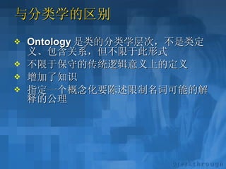 与分类学的区别 Ontology 是类的分类学层次，不是类定义、包含关系，但不限于此形式 不限于保守的传统逻辑意义上的定义 增加了知识 指定一个概念化要陈述限制名词可能的解释的公理 