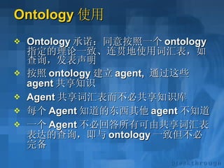 Ontology 使用 Ontology 承诺：同意按照一个 ontology 指定的理论一致、连贯地使用词汇表，如查询，发表声明 按照 ontology 建立 agent,  通过这些 agent 共享知识 Agent 共享词汇表而不必共享知识库 每个 Agent 知道的东西其他 agent 不知道 一个 Agent 不必回答所有可由共享词汇表表达的查询，即与 ontology 一致但不必完备 