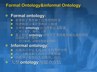 Formal Ontology&informal Ontology Formal ontology: 着重在子类型和上层类型的区分 用逻辑语言或计算机语言描述 公理化 ontology 由公理和定义陈述 用于数学、物理、工程 基于原型 ontology 由每个子类的典型成员或原型的比较区分子类型 用于植物、动物及普通家用物品 Informal ontology: 自然语言中定义或未定义的类型分类 由一个概念和关系的名字集描述 由部分子类型的关系排序、组织 大型 ontology 用混合方法 