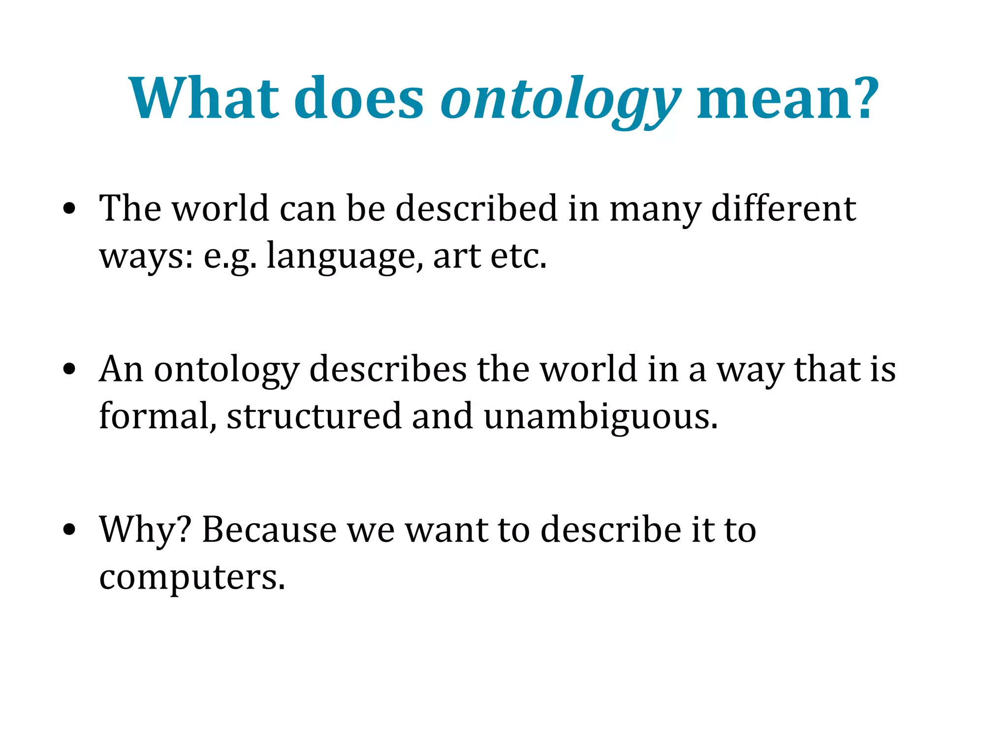 What does ontology mean?
• The world can be described in many different
ways: e.g. language, art etc.
• An ontology describes the world in a way that is
formal, structured and unambiguous.
• Why? Because we want to describe it to
computers.

 
