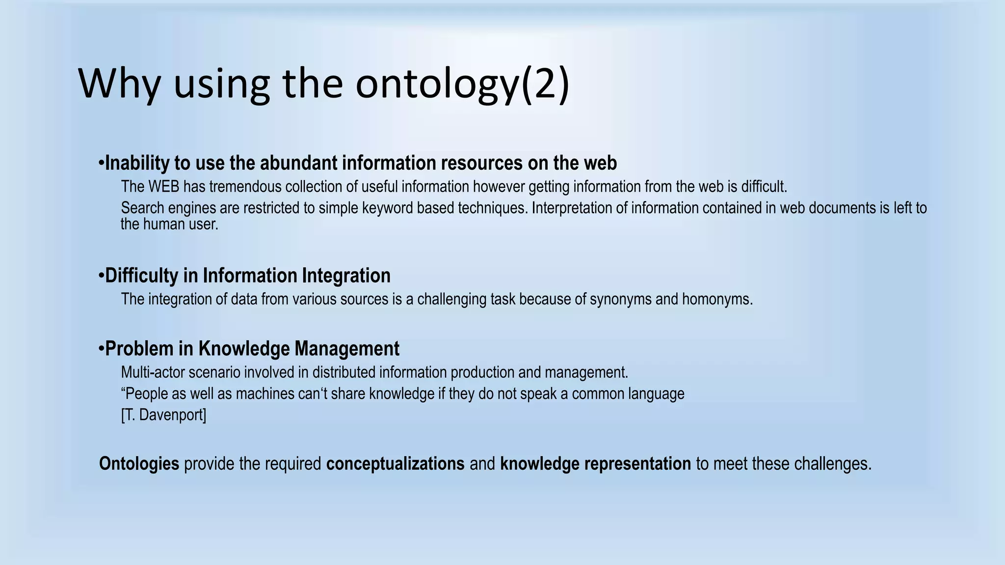 Why using the ontology(2) 
•Inability to use the abundant information resources on the web 
The WEB has tremendous collection of useful information however getting information from the web is difficult. 
Search engines are restricted to simple keyword based techniques. Interpretation of information contained in web documents is left to 
the human user. 
•Difficulty in Information Integration 
The integration of data from various sources is a challenging task because of synonyms and homonyms. 
•Problem in Knowledge Management 
Multi-actor scenario involved in distributed information production and management. 
“People as well as machines can‘t share knowledge if they do not speak a common language 
[T. Davenport] 
Ontologies provide the required conceptualizations and knowledge representation to meet these challenges. 
 
