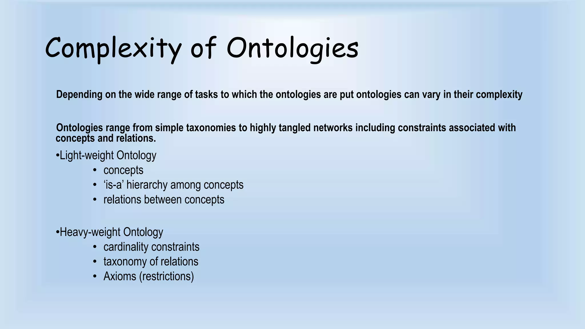 Complexity of Ontologies 
Depending on the wide range of tasks to which the ontologies are put ontologies can vary in their complexity 
Ontologies range from simple taxonomies to highly tangled networks including constraints associated with 
concepts and relations. 
•Light-weight Ontology 
• concepts 
• ‘is-a’ hierarchy among concepts 
• relations between concepts 
•Heavy-weight Ontology 
• cardinality constraints 
• taxonomy of relations 
• Axioms (restrictions) 
 