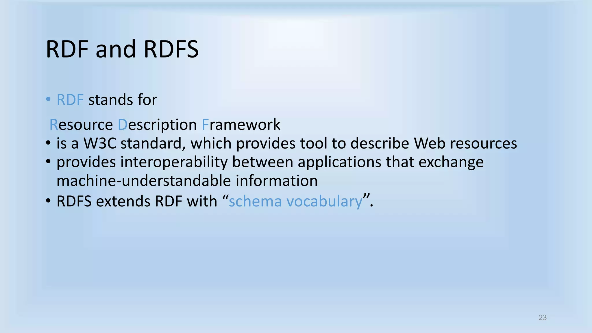 23 
RDF and RDFS 
• RDF stands for 
Resource Description Framework 
• is a W3C standard, which provides tool to describe Web resources 
• provides interoperability between applications that exchange 
machine-understandable information 
• RDFS extends RDF with “schema vocabulary”. 
 
